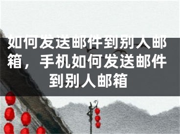 如何发送邮件到别人邮箱，手机如何发送邮件到别人邮箱