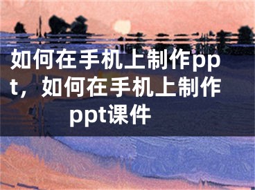 如何在手机上制作ppt，如何在手机上制作ppt课件