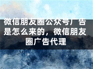 微信朋友圈公众号广告是怎么来的，微信朋友圈广告代理 