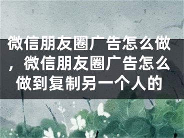 微信朋友圈广告怎么做，微信朋友圈广告怎么做到复制另一个人的