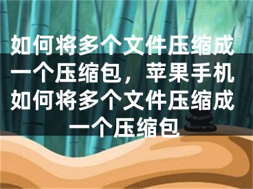 如何将多个文件压缩成一个压缩包，苹果手机如何将多个文件压缩成一个压缩包