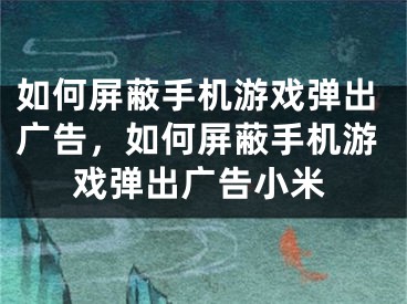 如何屏蔽手机游戏弹出广告，如何屏蔽手机游戏弹出广告小米 