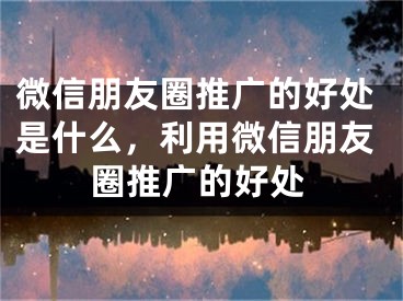 微信朋友圈推广的好处是什么，利用微信朋友圈推广的好处