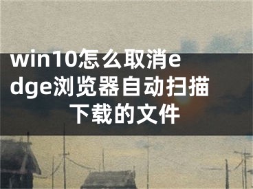 win10怎么取消edge浏览器自动扫描下载的文件