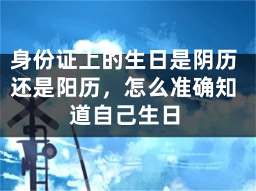 身份证上的生日是阴历还是阳历，怎么准确知道自己生日