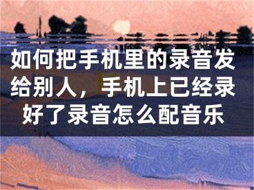 如何把手机里的录音发给别人，手机上已经录好了录音怎么配音乐