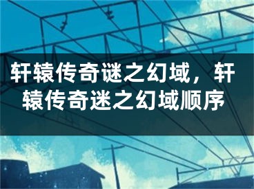 轩辕传奇谜之幻域，轩辕传奇迷之幻域顺序