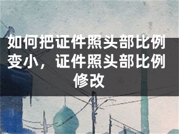 如何把证件照头部比例变小，证件照头部比例修改