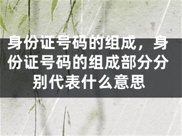 身份证号码的组成，身份证号码的组成部分分别代表什么意思