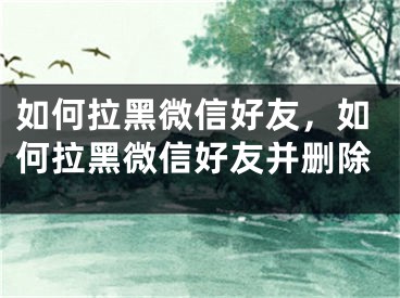 如何拉黑微信好友，如何拉黑微信好友并删除