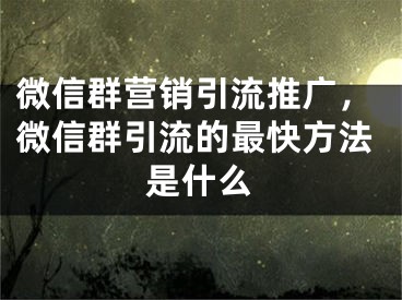 微信群营销引流推广，微信群引流的最快方法是什么