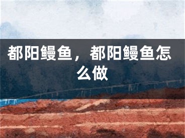 都阳鳗鱼，都阳鳗鱼怎么做
