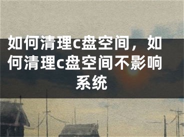 如何清理c盘空间，如何清理c盘空间不影响系统