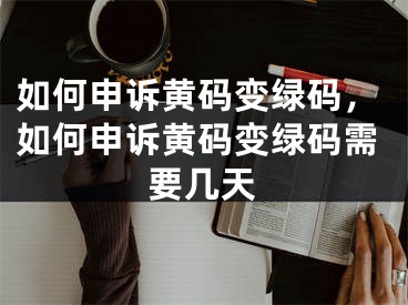 如何申诉黄码变绿码，如何申诉黄码变绿码需要几天