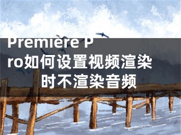 Premiere Pro如何设置视频渲染时不渲染音频