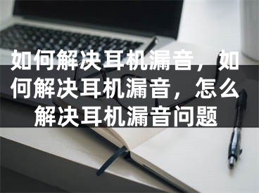 如何解决耳机漏音，如何解决耳机漏音，怎么解决耳机漏音问题