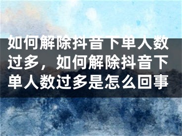 如何解除抖音下单人数过多，如何解除抖音下单人数过多是怎么回事