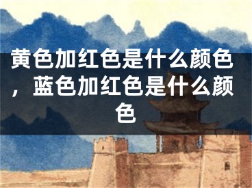 黄色加红色是什么颜色，蓝色加红色是什么颜色