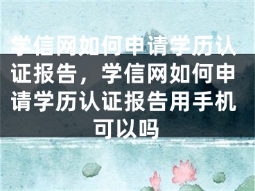 学信网如何申请学历认证报告，学信网如何申请学历认证报告用手机可以吗