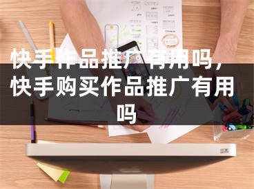 快手作品推广有用吗，快手购买作品推广有用吗