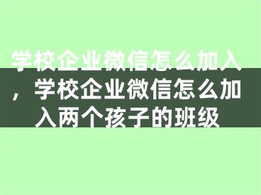 学校企业微信怎么加入，学校企业微信怎么加入两个孩子的班级