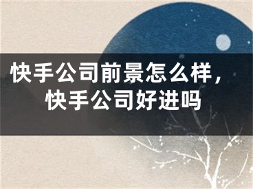 快手公司前景怎么样，快手公司好进吗