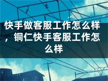 快手做客服工作怎么样，铜仁快手客服工作怎么样