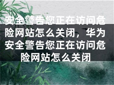 安全警告您正在访问危险网站怎么关闭，华为安全警告您正在访问危险网站怎么关闭