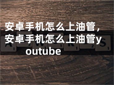 安卓手机怎么上油管，安卓手机怎么上油管youtube