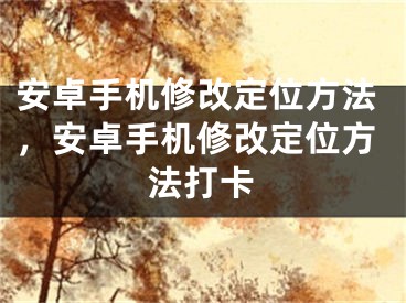 安卓手机修改定位方法，安卓手机修改定位方法打卡