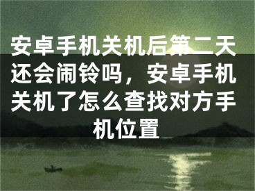 安卓手机关机后第二天还会闹铃吗，安卓手机关机了怎么查找对方手机位置