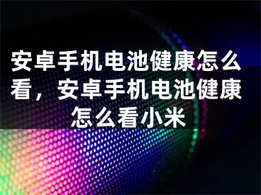 安卓手机电池健康怎么看，安卓手机电池健康怎么看小米