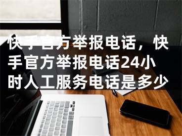 快手官方举报电话，快手官方举报电话24小时人工服务电话是多少 