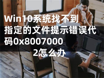 Win10系统找不到指定的文件提示错误代码0x80070002怎么办