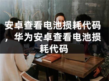 安卓查看电池损耗代码，华为安卓查看电池损耗代码