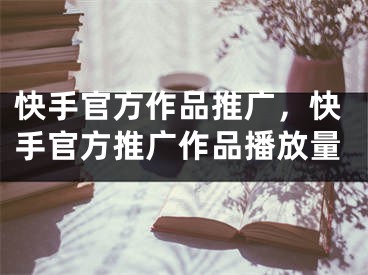 快手官方作品推广，快手官方推广作品播放量