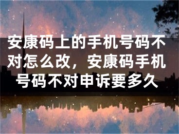 安康码上的手机号码不对怎么改，安康码手机号码不对申诉要多久