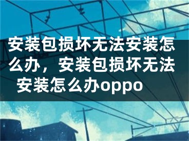 安装包损坏无法安装怎么办，安装包损坏无法安装怎么办oppo