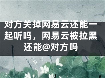 对方关掉网易云还能一起听吗，网易云被拉黑还能@对方吗