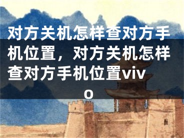 对方关机怎样查对方手机位置，对方关机怎样查对方手机位置vivo