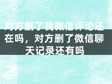 对方删了我微信评论还在吗，对方删了微信聊天记录还有吗