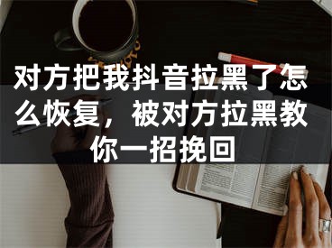 对方把我抖音拉黑了怎么恢复，被对方拉黑教你一招挽回