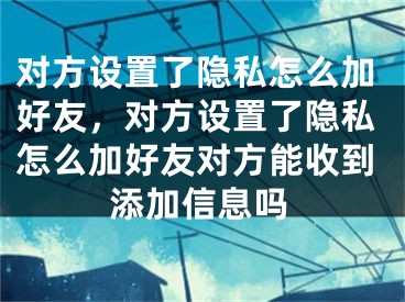 对方设置了隐私怎么加好友，对方设置了隐私怎么加好友对方能收到添加信息吗