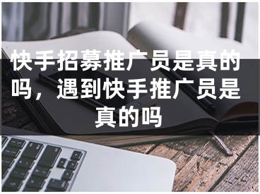 快手招募推广员是真的吗，遇到快手推广员是真的吗