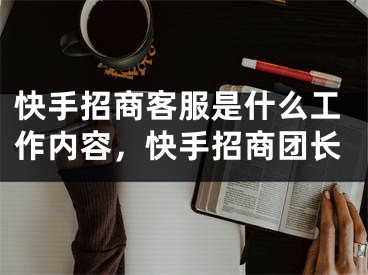 快手招商客服是什么工作内容，快手招商团长 