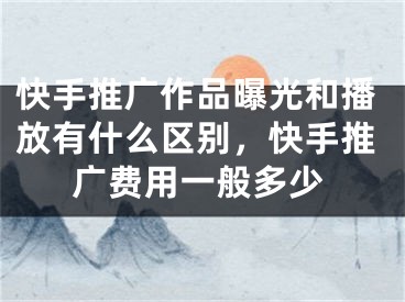 快手推广作品曝光和播放有什么区别，快手推广费用一般多少