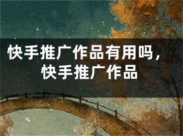 快手推广作品有用吗，快手推广作品