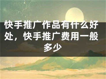 快手推广作品有什么好处，快手推广费用一般多少
