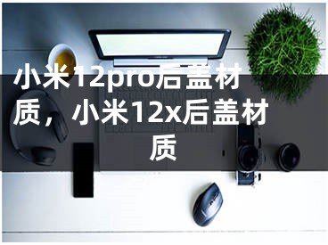 小米12pro后盖材质，小米12x后盖材质