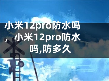 小米12pro防水吗，小米12pro防水吗,防多久